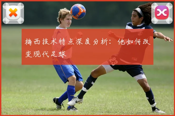 梅西技术特点深度分析:他如何改变现代足球