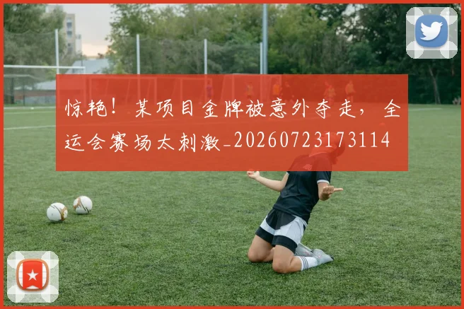 惊艳！某项目金牌被意外夺走，全运会赛场太刺激_20260723173114