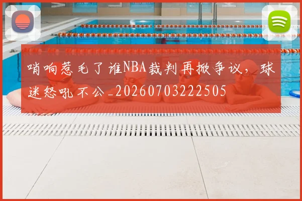 哨响惹毛了谁NBA裁判再掀争议,球迷怒吼不公_20260703222505