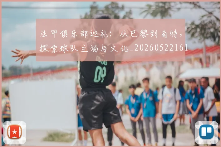法甲俱乐部巡礼:从巴黎到南特,探索球队主场与文化_20260522161149_20260707153119
