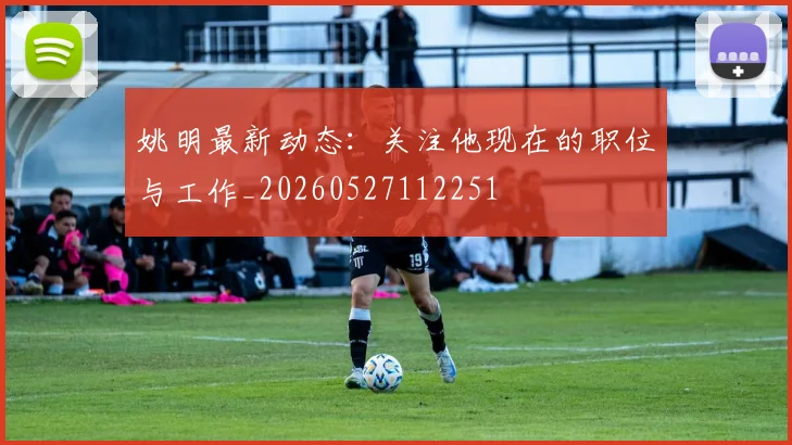 姚明最新动态:关注他现在的职位与工作_20260527112251
