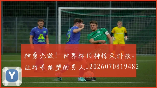 神勇无敌！世界杯门神惊天扑救，让对手绝望的男人_20260708194823