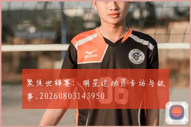 聚焦世锦赛：明星运动员专访与故事_20260803143950