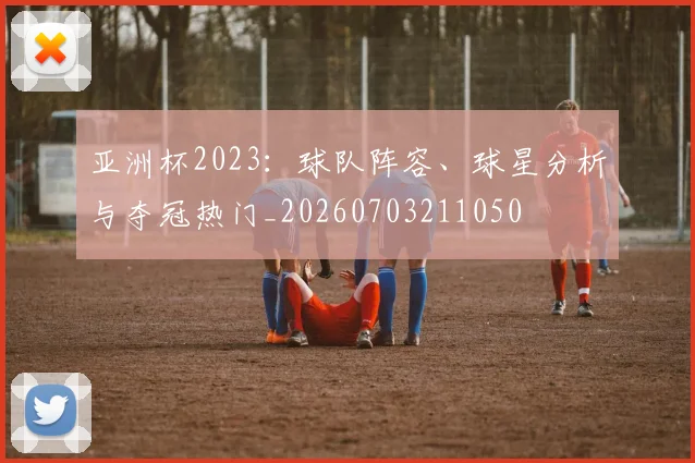 亚洲杯2023:球队阵容、球星分析与夺冠热门_20260703211050