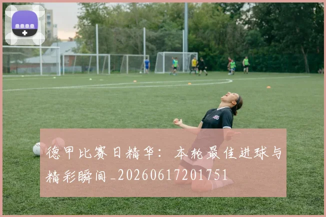 德甲比赛日精华:本轮最佳进球与精彩瞬间_20260617201751