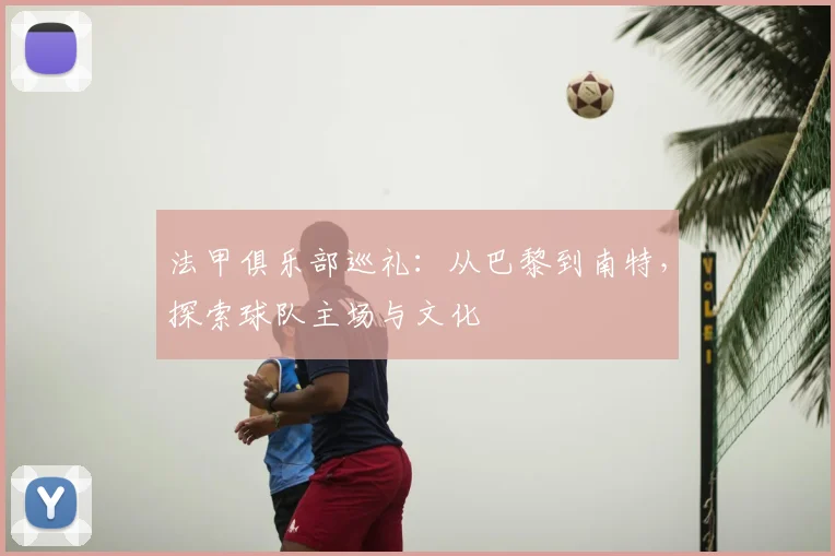法甲俱乐部巡礼:从巴黎到南特,探索球队主场与文化