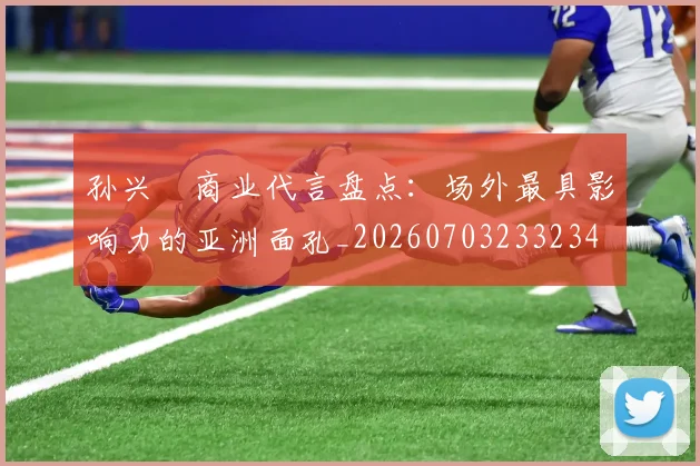 孙兴慜商业代言盘点：场外最具影响力的亚洲面孔_20260703233234