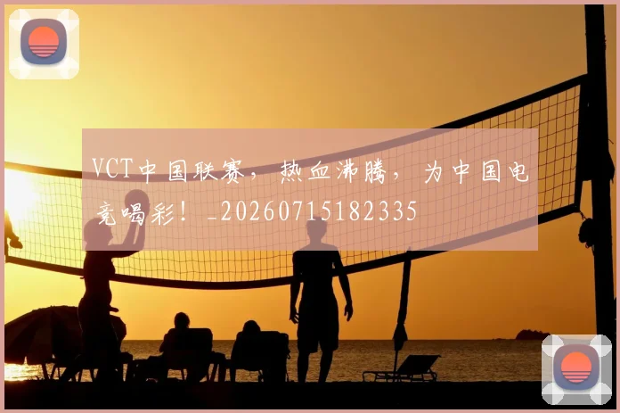 VCT中国联赛,热血沸腾,为中国电竞喝彩!_20260715182335