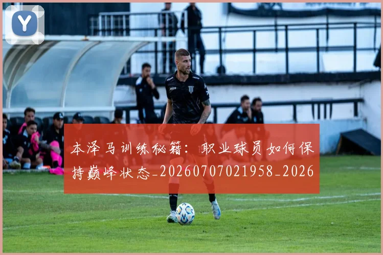 本泽马训练秘籍:职业球员如何保持巅峰状态_20260707021958_20260731174606