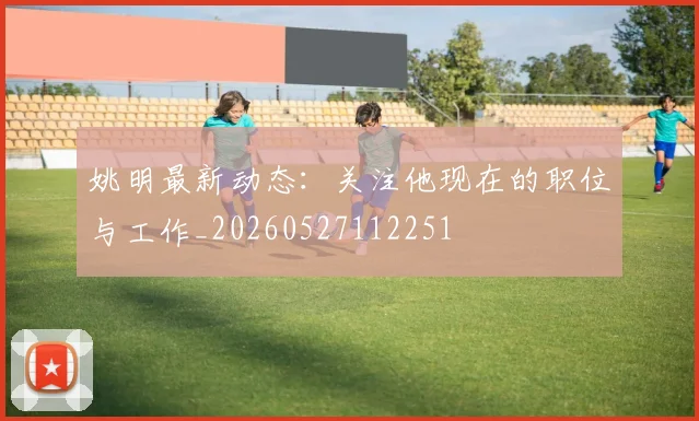 姚明最新动态:关注他现在的职位与工作_20260527112251