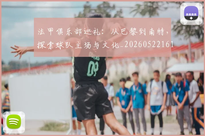 法甲俱乐部巡礼:从巴黎到南特,探索球队主场与文化_20260522161149_20260707153119