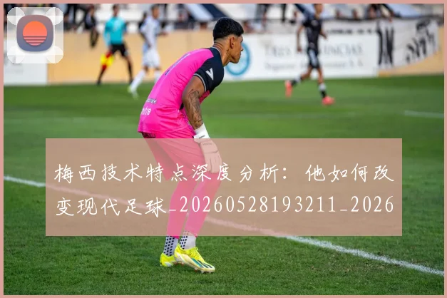梅西技术特点深度分析:他如何改变现代足球_20260528193211_20260708185925