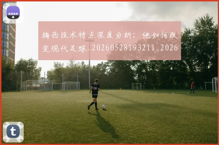梅西技术特点深度分析:他如何改变现代足球_20260528193211_20260708185925