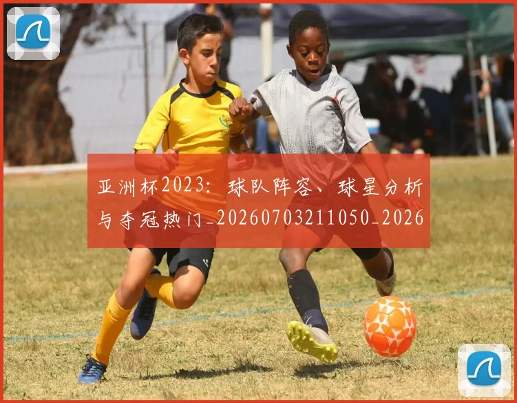 亚洲杯2023:球队阵容、球星分析与夺冠热门_20260703211050_20260716193357