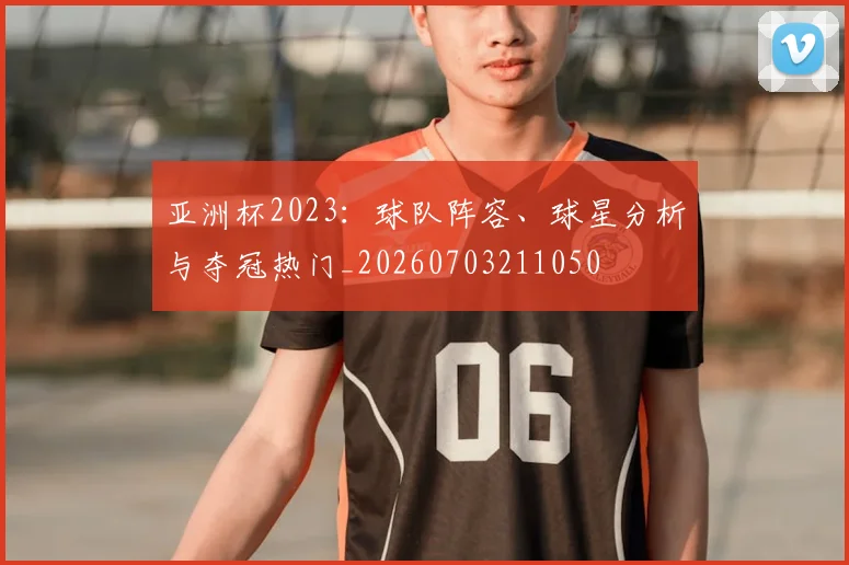 亚洲杯2023:球队阵容、球星分析与夺冠热门_20260703211050