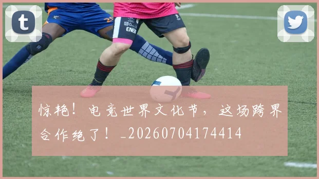 惊艳！电竞世界文化节，这场跨界合作绝了！_20260704174414