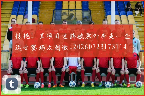 惊艳！某项目金牌被意外夺走，全运会赛场太刺激_20260723173114