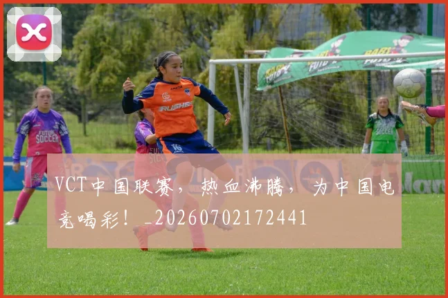 VCT中国联赛,热血沸腾,为中国电竞喝彩!_20260702172441
