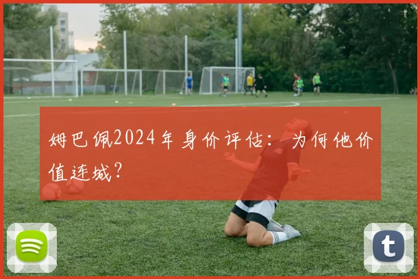 姆巴佩2024年身价评估：为何他价值连城？