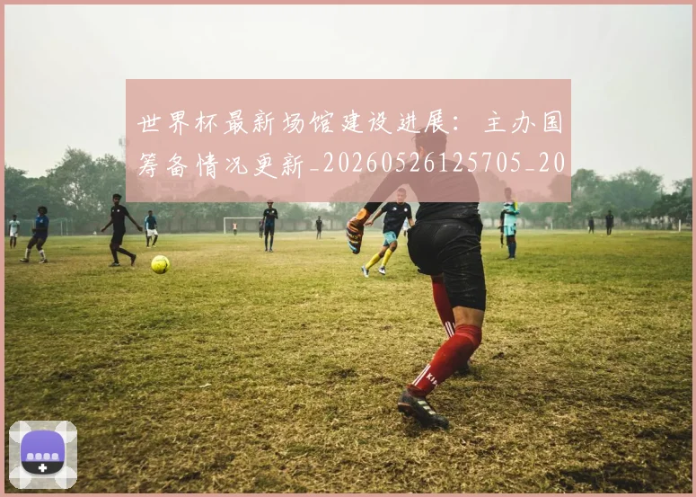 世界杯最新场馆建设进展:主办国筹备情况更新_20260526125705_20260715191808