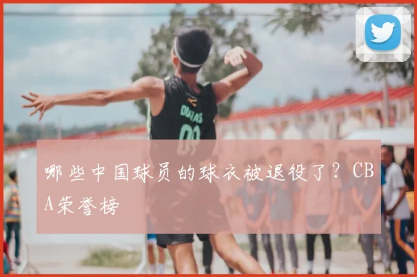 哪些中国球员的球衣被退役了?CBA荣誉榜
