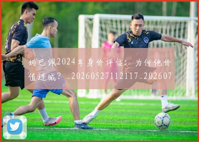 姆巴佩2024年身价评估：为何他价值连城？_20260527112117_20260703231107