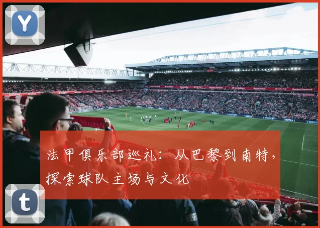 法甲俱乐部巡礼：从巴黎到南特，探索球队主场与文化