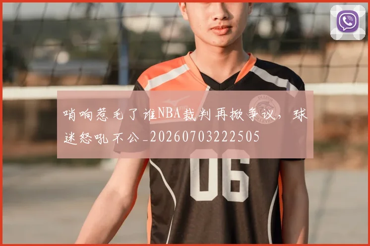 哨响惹毛了谁NBA裁判再掀争议,球迷怒吼不公_20260703222505