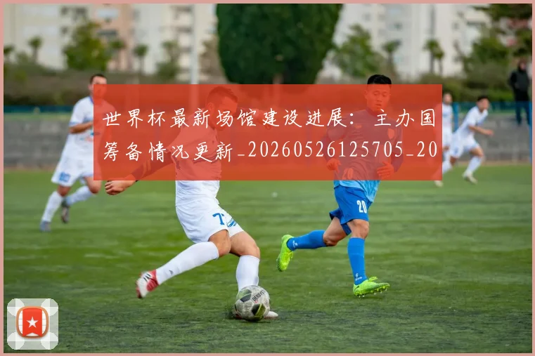 世界杯最新场馆建设进展:主办国筹备情况更新_20260526125705_20260702174446
